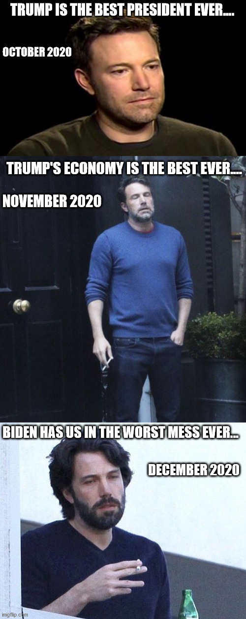 TRUMP IS THE BEST PRESIDENT EVER.... OCTOBER 2020; TRUMP'S ECONOMY IS THE BEST EVER.... NOVEMBER 2020; BIDEN HAS US IN THE WORST MESS EVER... DECEMBER 2020 | image tagged in sad ben affleck,ben affleck smoking,ben affleck smoking real_,trump,biden,2020 | made w/ Imgflip meme maker