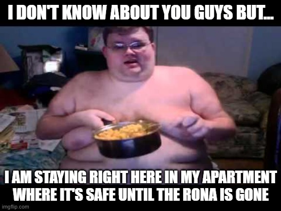 According to the CDC, over 300,000 Americans die due to obesity each year. That's EVERY year. | I DON'T KNOW ABOUT YOU GUYS BUT... I AM STAYING RIGHT HERE IN MY APARTMENT WHERE IT'S SAFE UNTIL THE RONA IS GONE | image tagged in covid,obesity | made w/ Imgflip meme maker