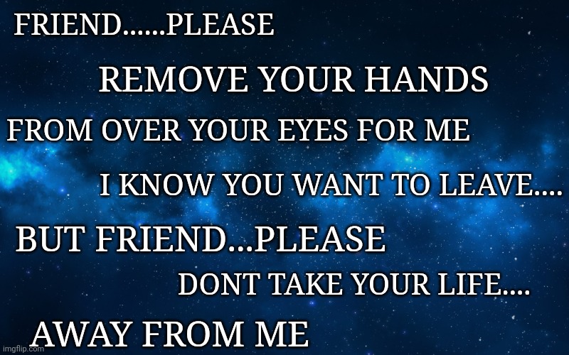 night sky | FRIEND......PLEASE; REMOVE YOUR HANDS; FROM OVER YOUR EYES FOR ME; I KNOW YOU WANT TO LEAVE.... BUT FRIEND...PLEASE; DONT TAKE YOUR LIFE.... AWAY FROM ME | image tagged in night sky | made w/ Imgflip meme maker