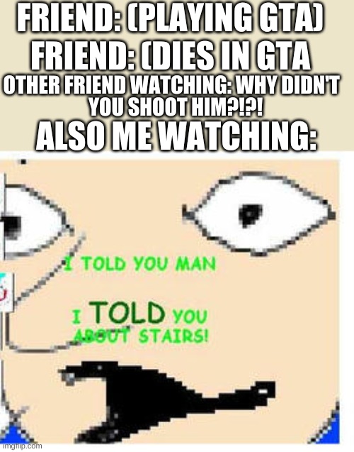 GTA in a nutshell | FRIEND: (PLAYING GTA); FRIEND: (DIES IN GTA; OTHER FRIEND WATCHING: WHY DIDN'T; YOU SHOOT HIM?!?! ALSO ME WATCHING: | image tagged in i told you about stairs | made w/ Imgflip meme maker