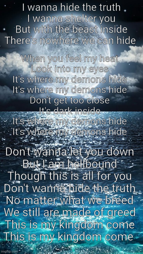 I wanna hide the truth
I wanna shelter you
But with the beast inside
There's nowhere we can hide; When you feel my heat
Look into my eyes
It's where my demons hide
It's where my demons hide
Don't get too close
It's dark inside
It's where my demons hide
It's where my demons hide; Don't wanna let you down
But I am hellbound
Though this is all for you
Don't wanna hide the truth
No matter what we breed
We still are made of greed
This is my kingdom come
This is my kingdom come | made w/ Imgflip meme maker