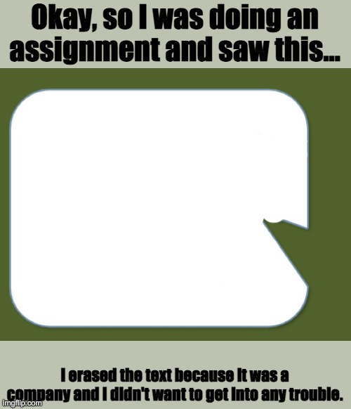 Why is part of the text bubble facing inside... | Okay, so I was doing an assignment and saw this... I erased the text because it was a company and I didn't want to get into any trouble. | image tagged in school,what | made w/ Imgflip meme maker