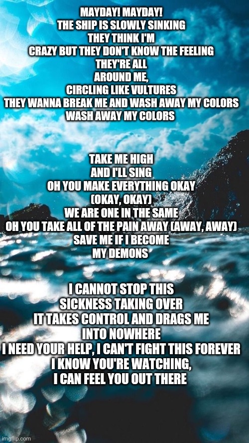 Im feeling too much | TAKE ME HIGH AND I'LL SING
OH YOU MAKE EVERYTHING OKAY (OKAY, OKAY)
WE ARE ONE IN THE SAME
OH YOU TAKE ALL OF THE PAIN AWAY (AWAY, AWAY)
SAVE ME IF I BECOME
MY DEMONS; MAYDAY! MAYDAY!
THE SHIP IS SLOWLY SINKING
THEY THINK I'M CRAZY BUT THEY DON'T KNOW THE FEELING
THEY'RE ALL AROUND ME,
CIRCLING LIKE VULTURES
THEY WANNA BREAK ME AND WASH AWAY MY COLORS
WASH AWAY MY COLORS; I CANNOT STOP THIS SICKNESS TAKING OVER
IT TAKES CONTROL AND DRAGS ME INTO NOWHERE
I NEED YOUR HELP, I CAN'T FIGHT THIS FOREVER
I KNOW YOU'RE WATCHING,
I CAN FEEL YOU OUT THERE | made w/ Imgflip meme maker