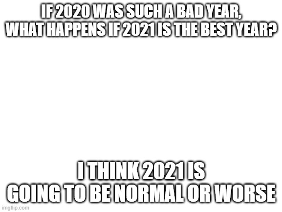 what do you think | IF 2020 WAS SUCH A BAD YEAR, WHAT HAPPENS IF 2021 IS THE BEST YEAR? I THINK 2021 IS GOING TO BE NORMAL OR WORSE | image tagged in blank white template | made w/ Imgflip meme maker