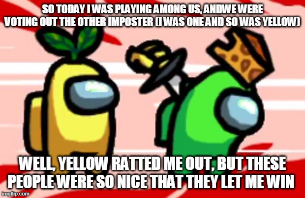 Among Us Stab | SO TODAY I WAS PLAYING AMONG US, ANDWE WERE VOTING OUT THE OTHER IMPOSTER (I WAS ONE AND SO WAS YELLOW); WELL, YELLOW RATTED ME OUT, BUT THESE PEOPLE WERE SO NICE THAT THEY LET ME WIN | image tagged in among us stab,among us,winning,win | made w/ Imgflip meme maker