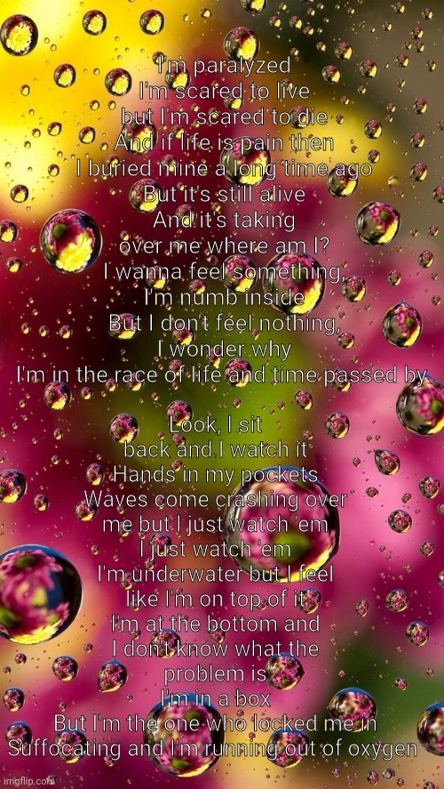 Im paralyzed (cool) | Look, I sit back and I watch it
Hands in my pockets
Waves come crashing over me but I just watch 'em
I just watch 'em
I'm underwater but I feel like I'm on top of it
I'm at the bottom and I don't know what the problem is
I'm in a box
But I'm the one who locked me in
Suffocating and I'm running out of oxygen; I'm paralyzed
I'm scared to live but I'm scared to die
And if life is pain then I buried mine a long time ago
But it's still alive
And it's taking over me where am I?
I wanna feel something, I'm numb inside
But I don't feel nothing, I wonder why
I'm in the race of life and time passed by | made w/ Imgflip meme maker