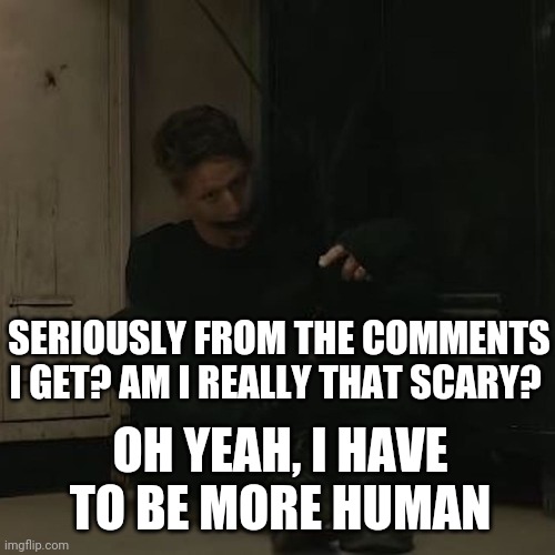NF_FAN | SERIOUSLY FROM THE COMMENTS I GET? AM I REALLY THAT SCARY? OH YEAH, I HAVE TO BE MORE HUMAN | image tagged in nf_fan | made w/ Imgflip meme maker