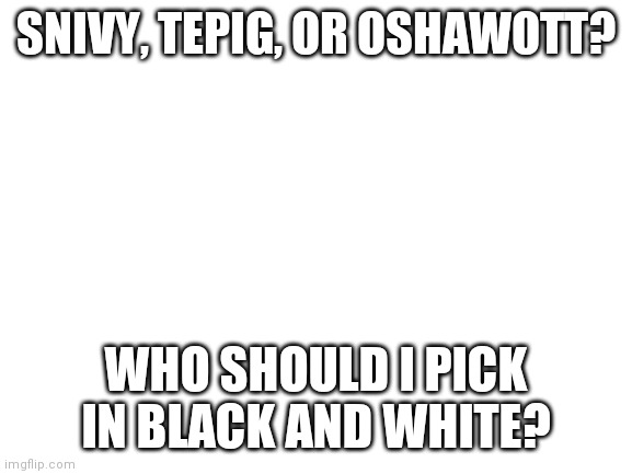 Please help me decide | SNIVY, TEPIG, OR OSHAWOTT? WHO SHOULD I PICK IN BLACK AND WHITE? | image tagged in blank white template | made w/ Imgflip meme maker