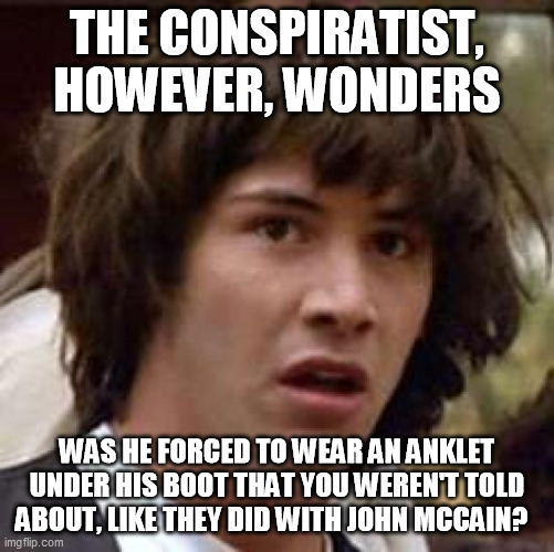 Conspiracy Keanu Meme | THE CONSPIRATIST, HOWEVER, WONDERS WAS HE FORCED TO WEAR AN ANKLET UNDER HIS BOOT THAT YOU WEREN'T TOLD ABOUT, LIKE THEY DID WITH JOHN MCCAI | image tagged in memes,conspiracy keanu | made w/ Imgflip meme maker