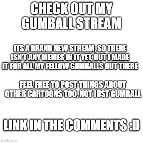 New Gumball stream! | CHECK OUT MY GUMBALL STREAM; ITS A BRAND NEW STREAM, SO THERE ISN'T ANY MEMES IN IT YET, BUT I MADE IT FOR ALL MY FELLOW GUMBALLS OUT THERE; FEEL FREE TO POST THINGS ABOUT OTHER CARTOONS TOO, NOT JUST GUMBALL; LINK IN THE COMMENTS :D | image tagged in memes,blank transparent square | made w/ Imgflip meme maker