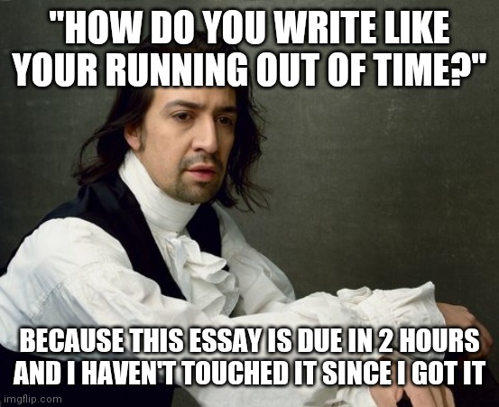 Hamilton write like you're running out of time | "HOW DO YOU WRITE LIKE YOUR RUNNING OUT OF TIME?"; BECAUSE THIS ESSAY IS DUE IN 2 HOURS AND I HAVEN'T TOUCHED IT SINCE I GOT IT | image tagged in hamilton write like you're running out of time | made w/ Imgflip meme maker