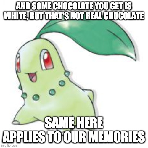 Chikorita | AND SOME CHOCOLATE YOU GET IS WHITE, BUT THAT'S NOT REAL CHOCOLATE SAME HERE APPLIES TO OUR MEMORIES | image tagged in chikorita | made w/ Imgflip meme maker