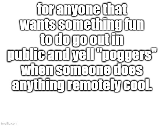 do it | for anyone that wants something fun to do go out in public and yell "poggers" when someone does anything remotely cool. | image tagged in blank white template | made w/ Imgflip meme maker