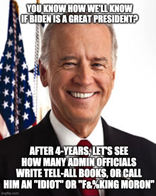 It will likely be a stark contrast | YOU KNOW HOW WE'LL KNOW IF BIDEN IS A GREAT PRESIDENT? AFTER 4-YEARS, LET'S SEE HOW MANY ADMIN OFFICIALS WRITE TELL-ALL BOOKS, OR CALL HIM AN "IDIOT" OR "F&%KING MORON" | image tagged in joe biden,winner,president,president cheeto,success,winning | made w/ Imgflip meme maker