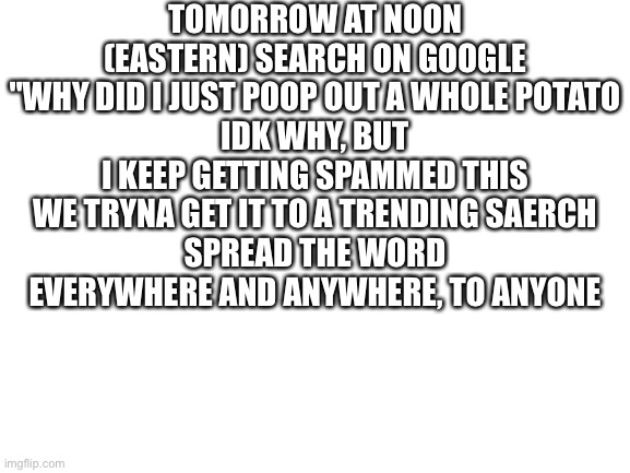 Do it or spider will be in your bed | TOMORROW AT NOON (EASTERN) SEARCH ON GOOGLE "WHY DID I JUST POOP OUT A WHOLE POTATO
IDK WHY, BUT I KEEP GETTING SPAMMED THIS
WE TRYNA GET IT TO A TRENDING SAERCH
SPREAD THE WORD EVERYWHERE AND ANYWHERE, TO ANYONE | image tagged in blank white template | made w/ Imgflip meme maker