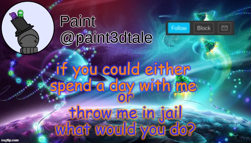 also, if you spend a day with me, tell me what you're gonna do | or
throw me in jail
what would you do? if you could either
spend a day with me | image tagged in paint festive announcement | made w/ Imgflip meme maker