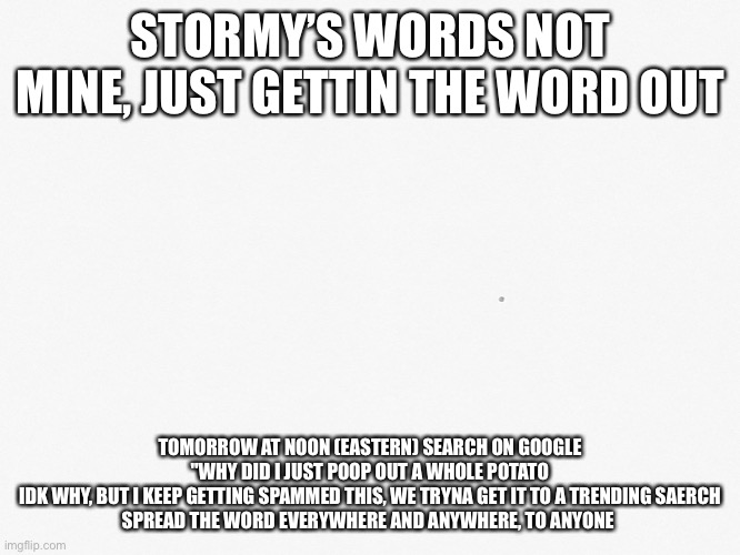 HELP US!!! | STORMY’S WORDS NOT MINE, JUST GETTIN THE WORD OUT; TOMORROW AT NOON (EASTERN) SEARCH ON GOOGLE "WHY DID I JUST POOP OUT A WHOLE POTATO
IDK WHY, BUT I KEEP GETTING SPAMMED THIS, WE TRYNA GET IT TO A TRENDING SAERCH
SPREAD THE WORD EVERYWHERE AND ANYWHERE, TO ANYONE | image tagged in help us plz,with this | made w/ Imgflip meme maker