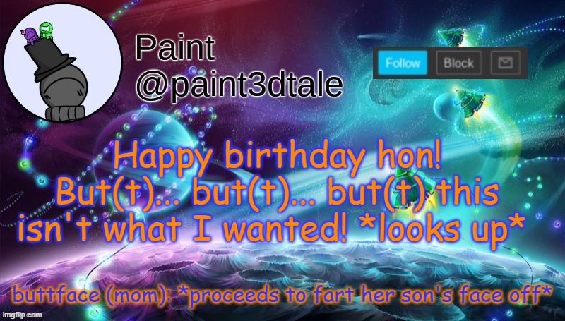 PPPPPPFFFFFFFFFFFFFFFFFFFFFFFFFFFFFFFFFFFFFFFFFFFF | buttface (mom): *proceeds to fart her son's face off*; Happy birthday hon!
But(t)... but(t)... but(t) this isn't what I wanted! *looks up* | image tagged in paint festive announcement | made w/ Imgflip meme maker