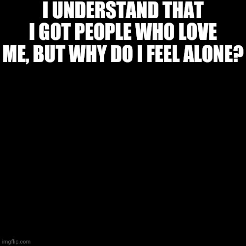 It's Lacey, I Just Didn't Want This To Affect My Memes | I UNDERSTAND THAT I GOT PEOPLE WHO LOVE ME, BUT WHY DO I FEEL ALONE? | image tagged in black blank | made w/ Imgflip meme maker