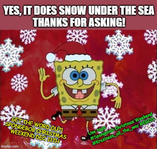 Use the tags! Spongebob Christmas Weekend Dec. 11-13 a Kraziness_all_the_way and EGOS event | YES, IT DOES SNOW UNDER THE SEA
THANKS FOR ASKING! Use tags:
#Spongebob Christmas Weekend #Kraziness_all_the_way #EGOS; GET THE WORD OUT!
SPONGEBOB CHRISTMAS WEEKEND DEC. 11TH | image tagged in memes,spongebob christmas weekend,kraziness_all_the_way,egos,announcement,spongebob | made w/ Imgflip meme maker