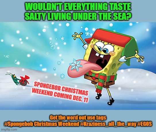 Get the word out today! Spongebob Christmas Weekend Dec. 11-13 a Kraziness_all_the_way and EGOS event | WOULDN'T EVERYTHING TASTE SALTY LIVING UNDER THE SEA? SPONGEBOB CHRISTMAS WEEKEND COMING DEC. 11; Get the word out use tags
#Spongebob Christmas Weekend #Kraziness_all_the_way #EGOS | image tagged in memes,spongebob,spongebob christmas weekend,kraziness_all_the_way,egos,announcement | made w/ Imgflip meme maker