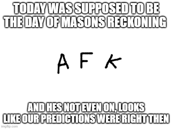 nothing really happened on this day, thats good | TODAY WAS SUPPOSED TO BE THE DAY OF MASONS RECKONING; AND HES NOT EVEN ON, LOOKS LIKE OUR PREDICTIONS WERE RIGHT THEN | image tagged in blank white template | made w/ Imgflip meme maker