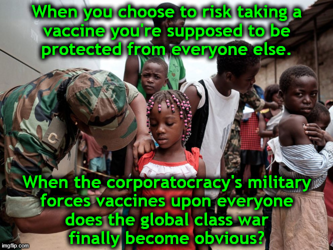 Military vaccines... | When you choose to risk taking a
vaccine you're supposed to be
protected from everyone else. When the corporatocracy's military
forces vaccines upon everyone
does the global class war
finally become obvious? | image tagged in military giving vaccines,vaccines,covid-19,scamdemic,anti-overpopulation,skeptical | made w/ Imgflip meme maker