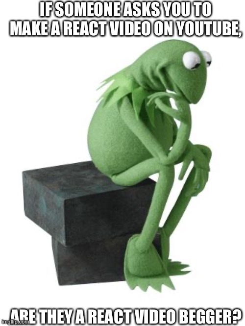 Philosophy Kermit | IF SOMEONE ASKS YOU TO MAKE A REACT VIDEO ON YOUTUBE, ARE THEY A REACT VIDEO BEGGER? | image tagged in philosophy kermit | made w/ Imgflip meme maker