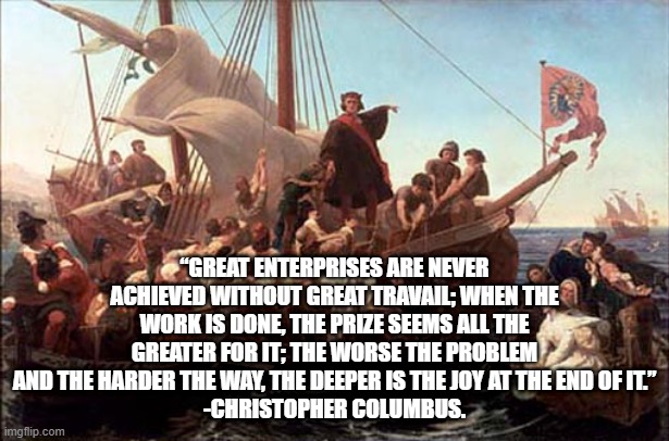 Columbus' Quote | “GREAT ENTERPRISES ARE NEVER ACHIEVED WITHOUT GREAT TRAVAIL; WHEN THE WORK IS DONE, THE PRIZE SEEMS ALL THE GREATER FOR IT; THE WORSE THE PROBLEM AND THE HARDER THE WAY, THE DEEPER IS THE JOY AT THE END OF IT.”
-CHRISTOPHER COLUMBUS. | image tagged in columbus,columbus day,american dream | made w/ Imgflip meme maker