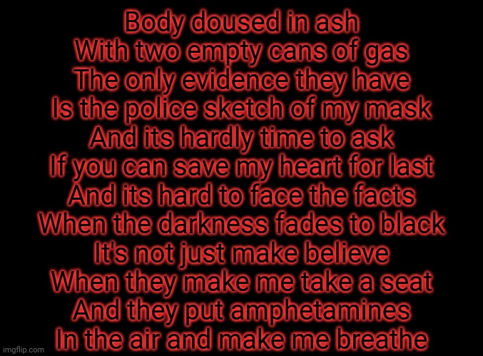 Love this song | Body doused in ash
With two empty cans of gas
The only evidence they have
Is the police sketch of my mask
And its hardly time to ask
If you can save my heart for last
And its hard to face the facts
When the darkness fades to black

It's not just make believe
When they make me take a seat
And they put amphetamines
In the air and make me breathe | image tagged in blank black | made w/ Imgflip meme maker