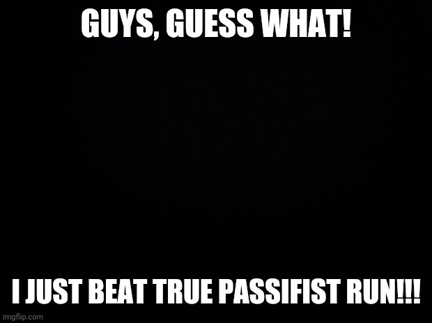 I ACTUALLY DID IT!!! | GUYS, GUESS WHAT! I JUST BEAT TRUE PASSIFIST RUN!!! | image tagged in black background | made w/ Imgflip meme maker