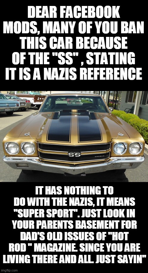 cars are nazis. smhmy buddys car was banned.. | DEAR FACEBOOK MODS, MANY OF YOU BAN THIS CAR BECAUSE OF THE "SS" , STATING IT IS A NAZIS REFERENCE; IT HAS NOTHING TO DO WITH THE NAZIS, IT MEANS "SUPER SPORT". JUST LOOK IN YOUR PARENTS BASEMENT FOR DAD'S OLD ISSUES OF "HOT ROD " MAGAZINE. SINCE YOU ARE LIVING THERE AND ALL. JUST SAYIN" | image tagged in racist,nazis,ss,chevy | made w/ Imgflip meme maker
