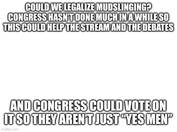 Hopefully this isn’t too revolutionary | COULD WE LEGALIZE MUDSLINGING? CONGRESS HASN’T DONE MUCH IN A WHILE SO THIS COULD HELP THE STREAM AND THE DEBATES; AND CONGRESS COULD VOTE ON IT SO THEY AREN’T JUST “YES MEN” | image tagged in blank white template,mudslinging | made w/ Imgflip meme maker