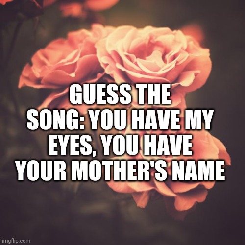 Beautiful Vintage Flowers | GUESS THE SONG: YOU HAVE MY EYES, YOU HAVE YOUR MOTHER'S NAME | image tagged in beautiful vintage flowers | made w/ Imgflip meme maker