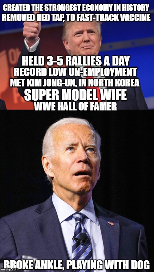 CREATED THE STRONGEST ECONOMY IN HISTORY; REMOVED RED TAP, TO FAST-TRACK VACCINE; HELD 3-5 RALLIES A DAY; RECORD LOW UN-EMPLOYMENT; MET KIM JONG-UN, IN NORTH KOREA; SUPER MODEL WIFE; WWE HALL OF FAMER; BROKE ANKLE, PLAYING WITH DOG | image tagged in donald trump,joe biden,maga,election fraud,election 2020 | made w/ Imgflip meme maker