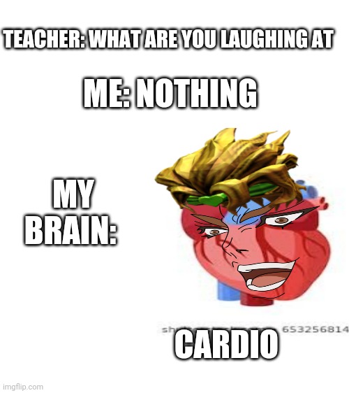 TEACHER: WHAT ARE YOU LAUGHING AT; ME: NOTHING; MY BRAIN:; CARDIO | image tagged in blank white template | made w/ Imgflip meme maker