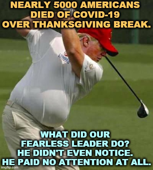 He reads nothing, skips meetings, frets endlessly about losing the election. And he can't imagine what he could do differently. | NEARLY 5000 AMERICANS 
DIED OF COVID-19 
OVER THANKSGIVING BREAK. WHAT DID OUR 
FEARLESS LEADER DO? 
HE DIDN'T EVEN NOTICE. 
HE PAID NO ATTENTION AT ALL. | image tagged in trump golf gut,trump,covid-19,coronavirus,pandemic,thanksgiving | made w/ Imgflip meme maker