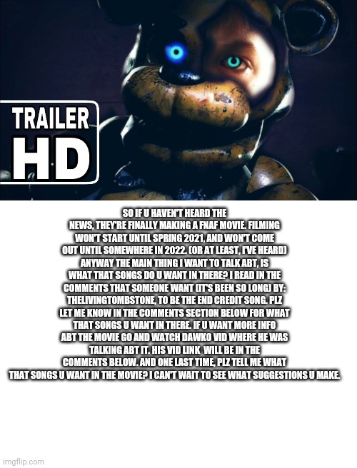 Dear FNAF fans, | SO IF U HAVEN'T HEARD THE NEWS, THEY'RE FINALLY MAKING A FNAF MOVIE. FILMING WON'T START UNTIL SPRING 2021, AND WON'T COME OUT UNTIL SOMEWHERE IN 2022. (OR AT LEAST, I'VE HEARD) ANYWAY THE MAIN THING I WANT TO TALK ABT, IS WHAT THAT SONGS DO U WANT IN THERE? I READ IN THE COMMENTS THAT SOMEONE WANT (IT'S BEEN SO LONG) BY: THELIVINGTOMBSTONE, TO BE THE END CREDIT SONG. PLZ LET ME KNOW IN THE COMMENTS SECTION BELOW FOR WHAT THAT SONGS U WANT IN THERE. IF U WANT MORE INFO ABT THE MOVIE GO AND WATCH DAWKO VID WHERE HE WAS TALKING ABT IT. HIS VID LINK  WILL BE IN THE COMMENTS BELOW. AND ONE LAST TIME, PLZ TELL ME WHAT THAT SONGS U WANT IN THE MOVIE? I CAN'T WAIT TO SEE WHAT SUGGESTIONS U MAKE. | image tagged in blank white template | made w/ Imgflip meme maker