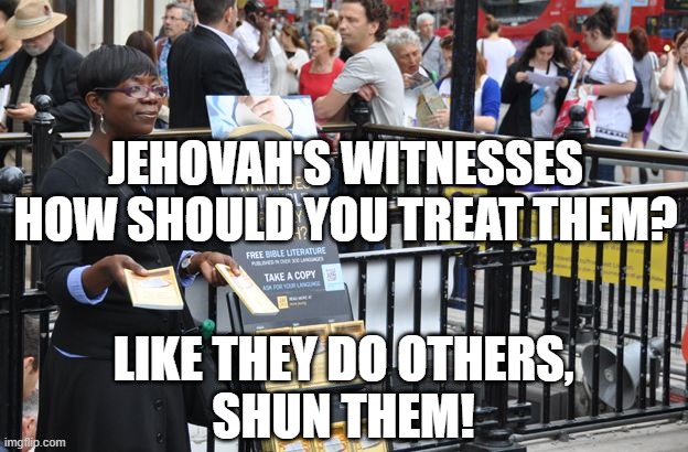 JEHOVAH'S WITNESSES BE FAIR | JEHOVAH'S WITNESSES
HOW SHOULD YOU TREAT THEM? LIKE THEY DO OTHERS,
SHUN THEM! | image tagged in jehovah's witness,cult,religious,anti-religion | made w/ Imgflip meme maker