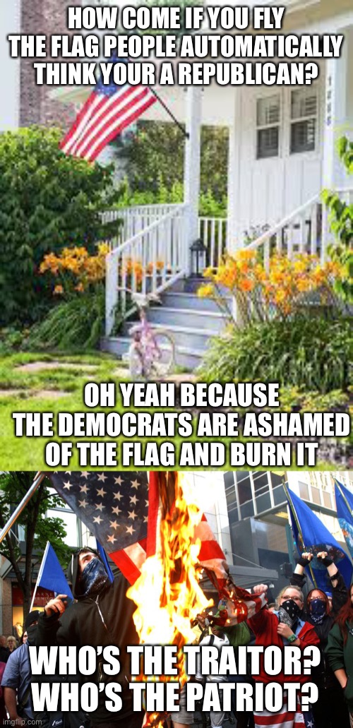 Who’s the traitor, who’s the patriot | HOW COME IF YOU FLY THE FLAG PEOPLE AUTOMATICALLY THINK YOUR A REPUBLICAN? OH YEAH BECAUSE THE DEMOCRATS ARE ASHAMED OF THE FLAG AND BURN IT; WHO’S THE TRAITOR? WHO’S THE PATRIOT? | image tagged in traitors,liars,patriotism,patriots,democrats,communist socialist | made w/ Imgflip meme maker