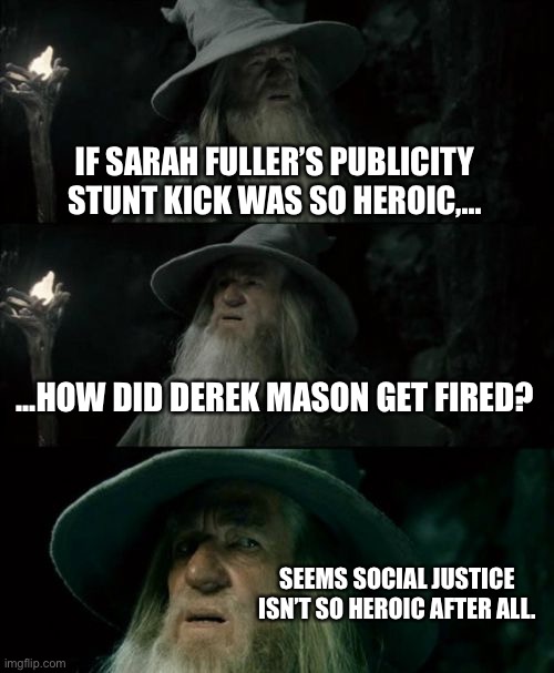 Social Justice Warriors are NOT heroes | IF SARAH FULLER’S PUBLICITY STUNT KICK WAS SO HEROIC,... ...HOW DID DEREK MASON GET FIRED? SEEMS SOCIAL JUSTICE ISN’T SO HEROIC AFTER ALL. | image tagged in memes,confused gandalf,social justice,football,fired,men and women | made w/ Imgflip meme maker