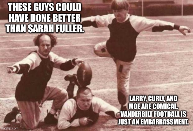 Vanderbilt is the laughing stock of college football | THESE GUYS COULD HAVE DONE BETTER THAN SARAH FULLER. LARRY, CURLY, AND MOE ARE COMICAL. VANDERBILT FOOTBALL IS JUST AN EMBARRASSMENT. | image tagged in football,memes,the three stooges,social justice,comedy,kick | made w/ Imgflip meme maker