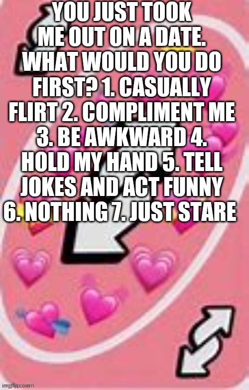 I love u no u | YOU JUST TOOK ME OUT ON A DATE. WHAT WOULD YOU DO FIRST? 1. CASUALLY FLIRT 2. COMPLIMENT ME 3. BE AWKWARD 4. HOLD MY HAND 5. TELL JOKES AND ACT FUNNY 6. NOTHING 7. JUST STARE | image tagged in i love u no u | made w/ Imgflip meme maker