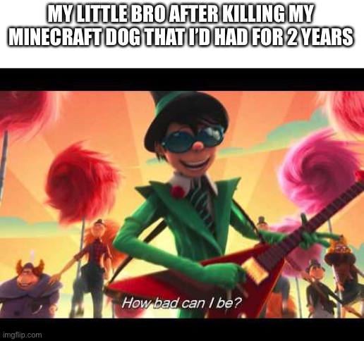 I killed him 17 times | MY LITTLE BRO AFTER KILLING MY MINECRAFT DOG THAT I’D HAD FOR 2 YEARS | image tagged in how bad can i be | made w/ Imgflip meme maker