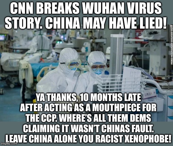 Cnn is fake news. Enemies of the people | CNN BREAKS WUHAN VIRUS STORY. CHINA MAY HAVE LIED! YA THANKS, 10 MONTHS LATE AFTER ACTING AS A MOUTHPIECE FOR THE CCP. WHERE’S ALL THEM DEMS CLAIMING IT WASN’T CHINAS FAULT. LEAVE CHINA ALONE YOU RACIST XENOPHOBE! | image tagged in cnn fake news,cnn sucks,cnn crazy news network,cnn breaking news,traitors,liars | made w/ Imgflip meme maker