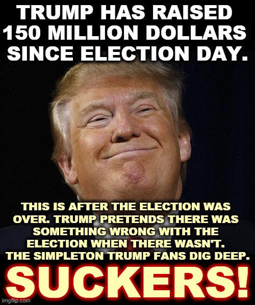 Trump knows he lost, but he doesn't mind picking your pocket on the way out. | TRUMP HAS RAISED 
150 MILLION DOLLARS 
SINCE ELECTION DAY. THIS IS AFTER THE ELECTION WAS 
OVER. TRUMP PRETENDS THERE WAS 
SOMETHING WRONG WITH THE 
ELECTION WHEN THERE WASN'T. 
THE SIMPLETON TRUMP FANS DIG DEEP. SUCKERS! | image tagged in trump smiling,trump,con man,greedy,money,trump supporters | made w/ Imgflip meme maker