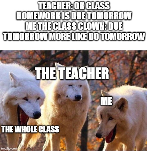 hahahahahha | TEACHER: OK CLASS HOMEWORK IS DUE TOMORROW
ME THE CLASS CLOWN: DUE TOMORROW MORE LIKE DO TOMORROW; THE TEACHER; ME; THE WHOLE CLASS | image tagged in laughing wolf | made w/ Imgflip meme maker