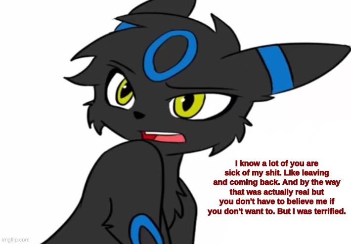 Umbreon haven't we met before | I know a lot of you are sick of my shit. LIke leaving and coming back. And by the way that was actually real but you don't have to believe me if you don't want to. But I was terrified. | image tagged in umbreon haven't we met before | made w/ Imgflip meme maker