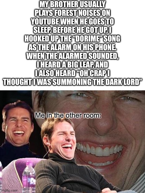 A good prenk | MY BROTHER USUALLY PLAYS FOREST NOISES ON YOUTUBE WHEN HE GOES TO SLEEP. BEFORE HE GOT UP, I HOOKED UP THE “DORIME” SONG AS THE ALARM ON HIS PHONE. WHEN THE ALARMED SOUNDED, I HEARD A BIG LEAP, AND I ALSO HEARD “OH CRAP I THOUGHT I WAS SUMMONING THE DARK LORD”; Me in the other room: | image tagged in tom cruise laugh | made w/ Imgflip meme maker
