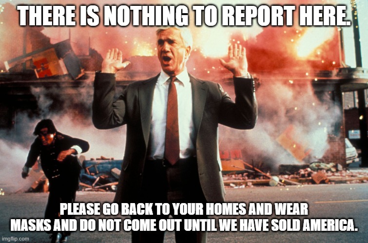 Nothing to see here | THERE IS NOTHING TO REPORT HERE. PLEASE GO BACK TO YOUR HOMES AND WEAR MASKS AND DO NOT COME OUT UNTIL WE HAVE SOLD AMERICA. | image tagged in nothing to see here | made w/ Imgflip meme maker